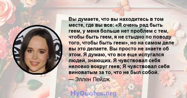 Вы думаете, что вы находитесь в том месте, где вы все: «Я очень рад быть геем, у меня больше нет проблем с тем, чтобы быть геем, я не стыдно по поводу того, чтобы быть геем», но на самом деле вы это делаете. Вы просто