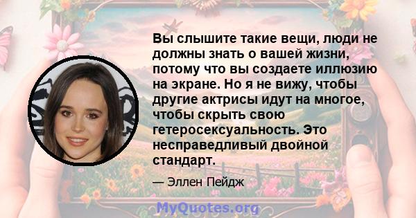 Вы слышите такие вещи, люди не должны знать о вашей жизни, потому что вы создаете иллюзию на экране. Но я не вижу, чтобы другие актрисы идут на многое, чтобы скрыть свою гетеросексуальность. Это несправедливый двойной