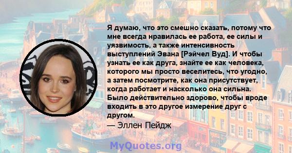 Я думаю, что это смешно сказать, потому что мне всегда нравилась ее работа, ее силы и уязвимость, а также интенсивность выступлений Эвана [Рэйчел Вуд]. И чтобы узнать ее как друга, знайте ее как человека, которого мы