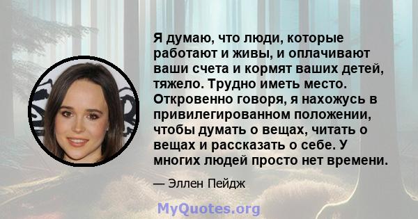 Я думаю, что люди, которые работают и живы, и оплачивают ваши счета и кормят ваших детей, тяжело. Трудно иметь место. Откровенно говоря, я нахожусь в привилегированном положении, чтобы думать о вещах, читать о вещах и