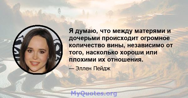 Я думаю, что между матерями и дочерьми происходит огромное количество вины, независимо от того, насколько хороши или плохими их отношения.