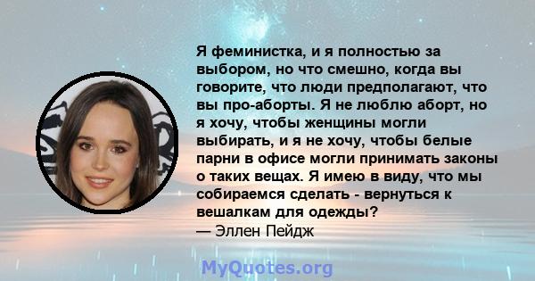 Я феминистка, и я полностью за выбором, но что смешно, когда вы говорите, что люди предполагают, что вы про-аборты. Я не люблю аборт, но я хочу, чтобы женщины могли выбирать, и я не хочу, чтобы белые парни в офисе могли 