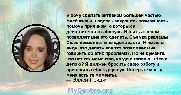 Я хочу сделать активизм большей частью моей жизни, надеясь сохранить возможность помочь причинам, о которых я действительно забочусь. И быть актером позволяет мне это сделать. Съемка рекламы Cisco позволяет мне сделать