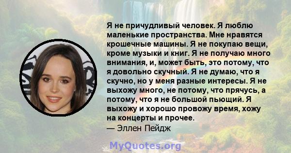 Я не причудливый человек. Я люблю маленькие пространства. Мне нравятся крошечные машины. Я не покупаю вещи, кроме музыки и книг. Я не получаю много внимания, и, может быть, это потому, что я довольно скучный. Я не