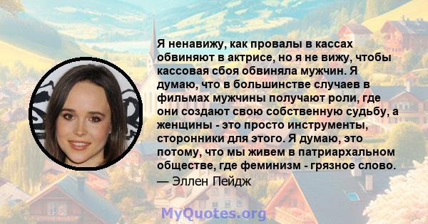 Я ненавижу, как провалы в кассах обвиняют в актрисе, но я не вижу, чтобы кассовая сбоя обвиняла мужчин. Я думаю, что в большинстве случаев в фильмах мужчины получают роли, где они создают свою собственную судьбу, а