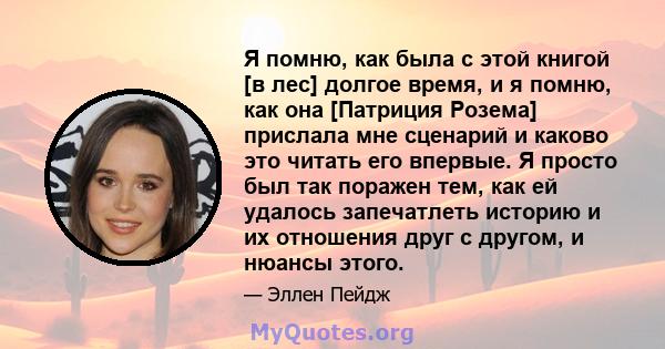 Я помню, как была с этой книгой [в лес] долгое время, и я помню, как она [Патриция Розема] прислала мне сценарий и каково это читать его впервые. Я просто был так поражен тем, как ей удалось запечатлеть историю и их