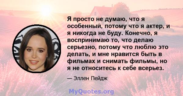 Я просто не думаю, что я особенный, потому что я актер, и я никогда не буду. Конечно, я воспринимаю то, что делаю серьезно, потому что люблю это делать, и мне нравится быть в фильмах и снимать фильмы, но я не относитесь 