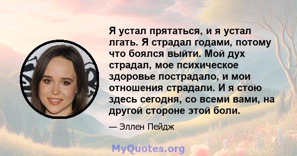 Я устал прятаться, и я устал лгать. Я страдал годами, потому что боялся выйти. Мой дух страдал, мое психическое здоровье пострадало, и мои отношения страдали. И я стою здесь сегодня, со всеми вами, на другой стороне