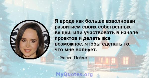 Я вроде как больше взволнован развитием своих собственных вещей, или участвовать в начале проектов и делать все возможное, чтобы сделать то, что мне волнует.