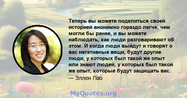 Теперь вы можете поделиться своей историей анонимно гораздо легче, чем могли бы ранее, и вы можете наблюдать, как люди разговаривают об этом. И когда люди выйдут и говорят о вас негативные вещи, будут другие люди, у