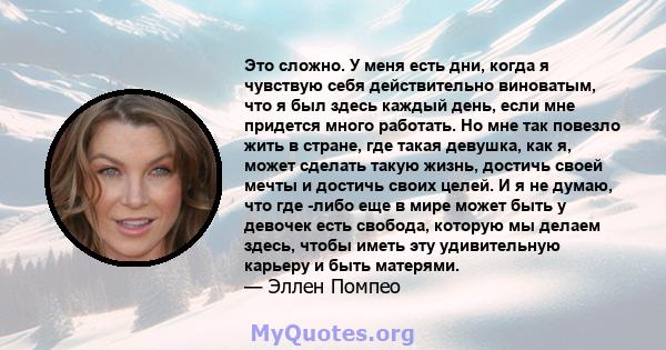 Это сложно. У меня есть дни, когда я чувствую себя действительно виноватым, что я был здесь каждый день, если мне придется много работать. Но мне так повезло жить в стране, где такая девушка, как я, может сделать такую