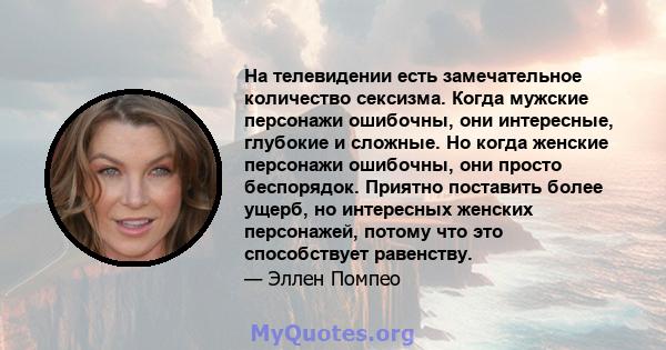 На телевидении есть замечательное количество сексизма. Когда мужские персонажи ошибочны, они интересные, глубокие и сложные. Но когда женские персонажи ошибочны, они просто беспорядок. Приятно поставить более ущерб, но