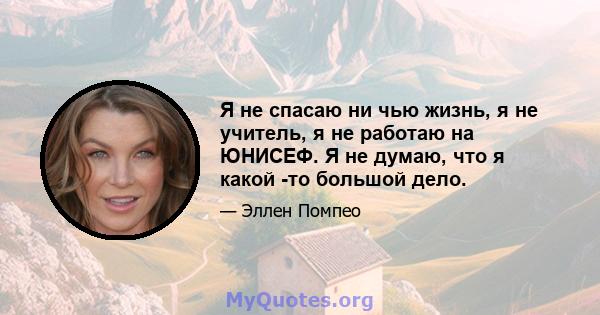 Я не спасаю ни чью жизнь, я не учитель, я не работаю на ЮНИСЕФ. Я не думаю, что я какой -то большой дело.