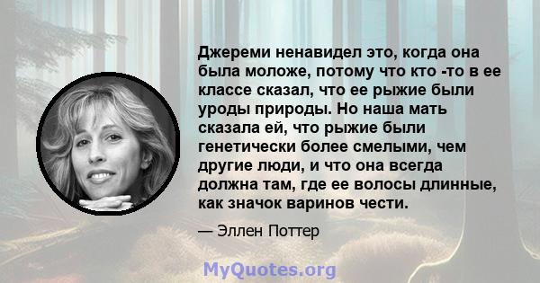 Джереми ненавидел это, когда она была моложе, потому что кто -то в ее классе сказал, что ее рыжие были уроды природы. Но наша мать сказала ей, что рыжие были генетически более смелыми, чем другие люди, и что она всегда