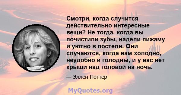 Смотри, когда случится действительно интересные вещи? Не тогда, когда вы почистили зубы, надели пижаму и уютно в постели. Они случаются, когда вам холодно, неудобно и голодны, и у вас нет крыши над головой на ночь.