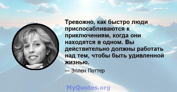 Тревожно, как быстро люди приспосабливаются к приключениям, когда они находятся в одном. Вы действительно должны работать над тем, чтобы быть удивленной жизнью.