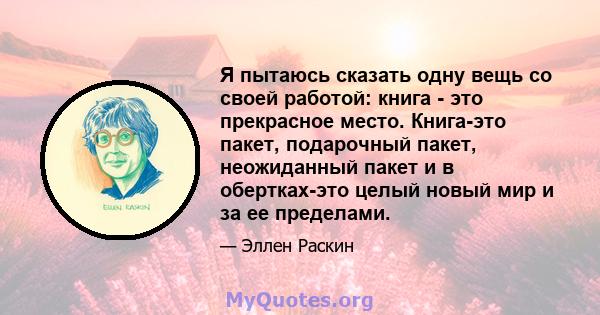 Я пытаюсь сказать одну вещь со своей работой: книга - это прекрасное место. Книга-это пакет, подарочный пакет, неожиданный пакет и в обертках-это целый новый мир и за ее пределами.