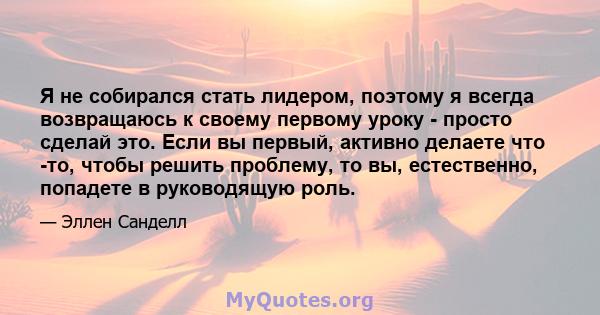 Я не собирался стать лидером, поэтому я всегда возвращаюсь к своему первому уроку - просто сделай это. Если вы первый, активно делаете что -то, чтобы решить проблему, то вы, естественно, попадете в руководящую роль.