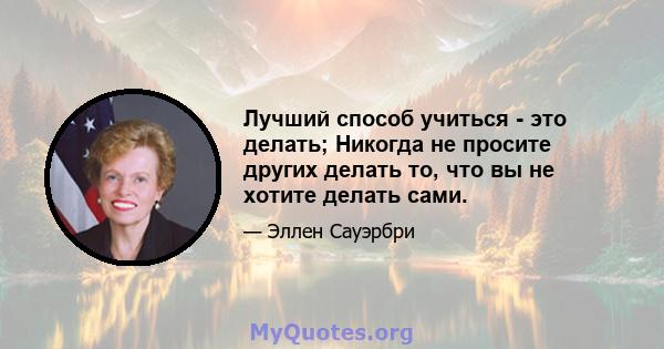 Лучший способ учиться - это делать; Никогда не просите других делать то, что вы не хотите делать сами.