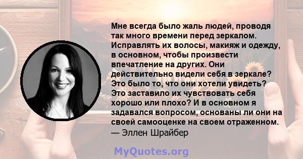 Мне всегда было жаль людей, проводя так много времени перед зеркалом. Исправлять их волосы, макияж и одежду, в основном, чтобы произвести впечатление на других. Они действительно видели себя в зеркале? Это было то, что