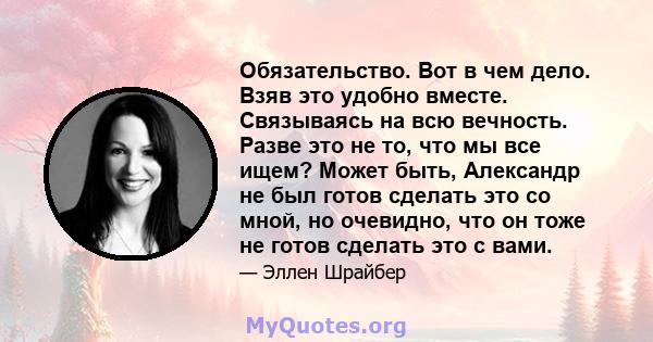 Обязательство. Вот в чем дело. Взяв это удобно вместе. Связываясь на всю вечность. Разве это не то, что мы все ищем? Может быть, Александр не был готов сделать это со мной, но очевидно, что он тоже не готов сделать это