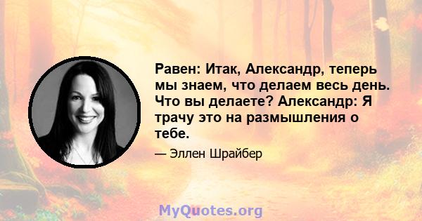 Равен: Итак, Александр, теперь мы знаем, что делаем весь день. Что вы делаете? Александр: Я трачу это на размышления о тебе.