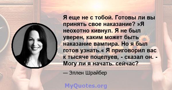 Я еще не с тобой. Готовы ли вы принять свое наказание? »Я неохотно кивнул. Я не был уверен, каким может быть наказание вампира. Но я был готов узнать.« Я приговорил вас к тысяче поцелуев, - сказал он. - Могу ли я