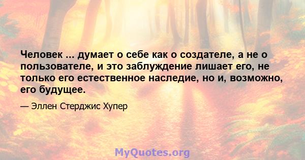 Человек ... думает о себе как о создателе, а не о пользователе, и это заблуждение лишает его, не только его естественное наследие, но и, возможно, его будущее.