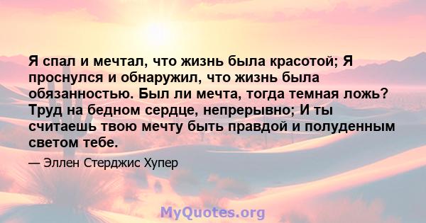 Я спал и мечтал, что жизнь была красотой; Я проснулся и обнаружил, что жизнь была обязанностью. Был ли мечта, тогда темная ложь? Труд на бедном сердце, непрерывно; И ты считаешь твою мечту быть правдой и полуденным