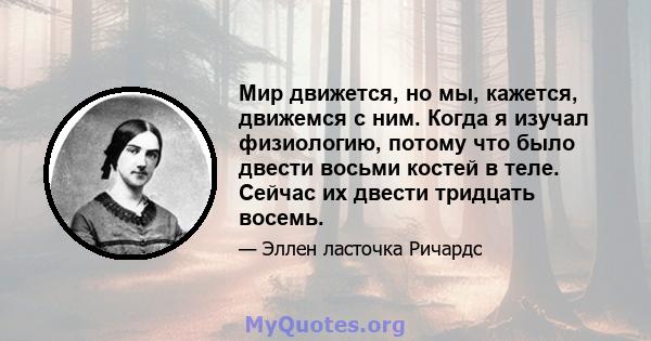 Мир движется, но мы, кажется, движемся с ним. Когда я изучал физиологию, потому что было двести восьми костей в теле. Сейчас их двести тридцать восемь.