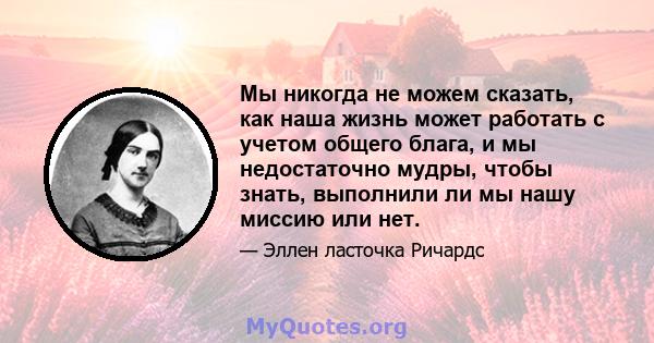 Мы никогда не можем сказать, как наша жизнь может работать с учетом общего блага, и мы недостаточно мудры, чтобы знать, выполнили ли мы нашу миссию или нет.