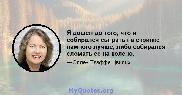 Я дошел до того, что я собирался сыграть на скрипке намного лучше, либо собирался сломать ее на колено.