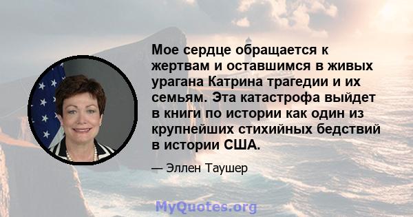 Мое сердце обращается к жертвам и оставшимся в живых урагана Катрина трагедии и их семьям. Эта катастрофа выйдет в книги по истории как один из крупнейших стихийных бедствий в истории США.