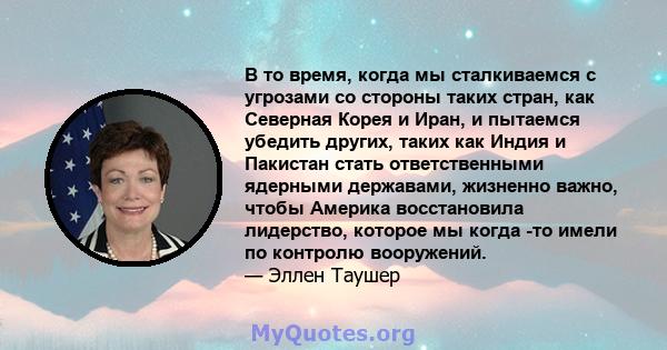 В то время, когда мы сталкиваемся с угрозами со стороны таких стран, как Северная Корея и Иран, и пытаемся убедить других, таких как Индия и Пакистан стать ответственными ядерными державами, жизненно важно, чтобы