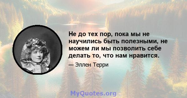 Не до тех пор, пока мы не научились быть полезными, не можем ли мы позволить себе делать то, что нам нравится.