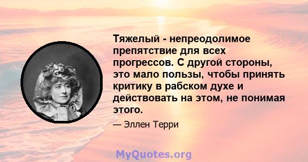 Тяжелый - непреодолимое препятствие для всех прогрессов. С другой стороны, это мало пользы, чтобы принять критику в рабском духе и действовать на этом, не понимая этого.