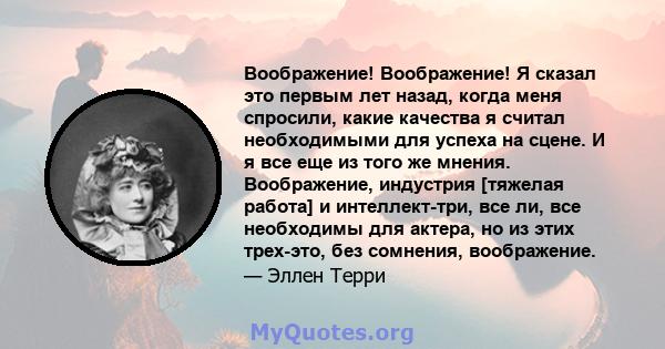 Воображение! Воображение! Я сказал это первым лет назад, когда меня спросили, какие качества я считал необходимыми для успеха на сцене. И я все еще из того же мнения. Воображение, индустрия [тяжелая работа] и