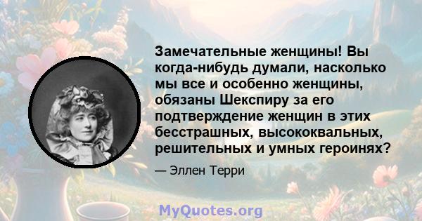 Замечательные женщины! Вы когда-нибудь думали, насколько мы все и особенно женщины, обязаны Шекспиру за его подтверждение женщин в этих бесстрашных, высококвальных, решительных и умных героинях?