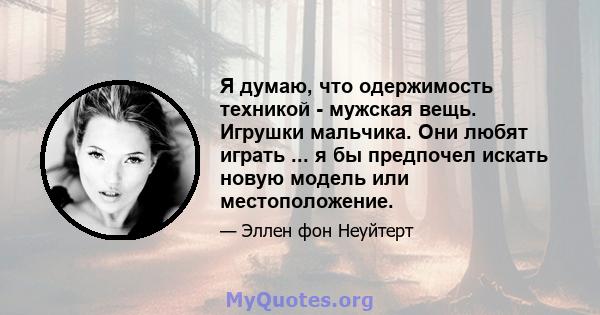 Я думаю, что одержимость техникой - мужская вещь. Игрушки мальчика. Они любят играть ... я бы предпочел искать новую модель или местоположение.