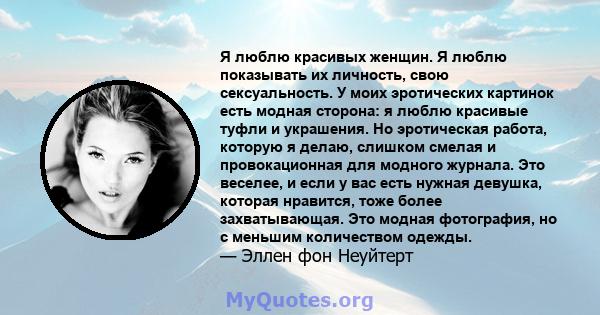 Я люблю красивых женщин. Я люблю показывать их личность, свою сексуальность. У моих эротических картинок есть модная сторона: я люблю красивые туфли и украшения. Но эротическая работа, которую я делаю, слишком смелая и