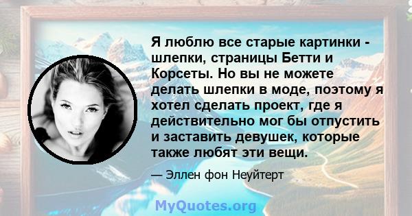 Я люблю все старые картинки - шлепки, страницы Бетти и Корсеты. Но вы не можете делать шлепки в моде, поэтому я хотел сделать проект, где я действительно мог бы отпустить и заставить девушек, которые также любят эти