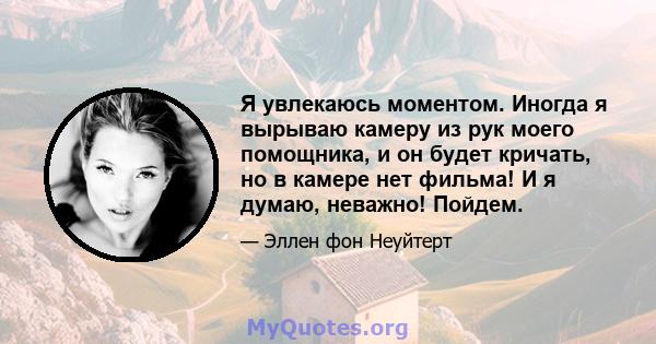 Я увлекаюсь моментом. Иногда я вырываю камеру из рук моего помощника, и он будет кричать, но в камере нет фильма! И я думаю, неважно! Пойдем.