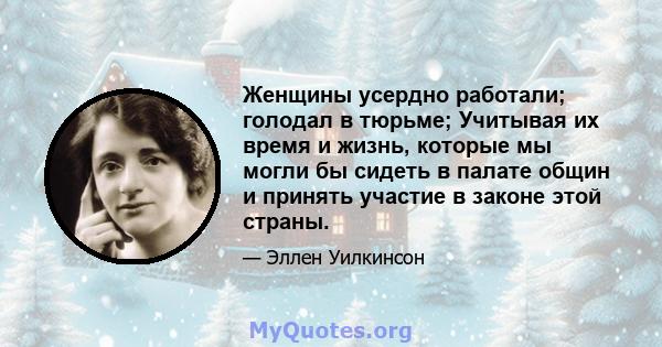 Женщины усердно работали; голодал в тюрьме; Учитывая их время и жизнь, которые мы могли бы сидеть в палате общин и принять участие в законе этой страны.