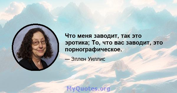 Что меня заводит, так это эротика; То, что вас заводит, это порнографическое.