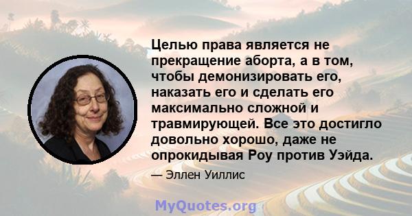 Целью права является не прекращение аборта, а в том, чтобы демонизировать его, наказать его и сделать его максимально сложной и травмирующей. Все это достигло довольно хорошо, даже не опрокидывая Роу против Уэйда.