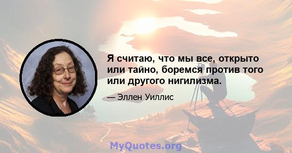 Я считаю, что мы все, открыто или тайно, боремся против того или другого нигилизма.