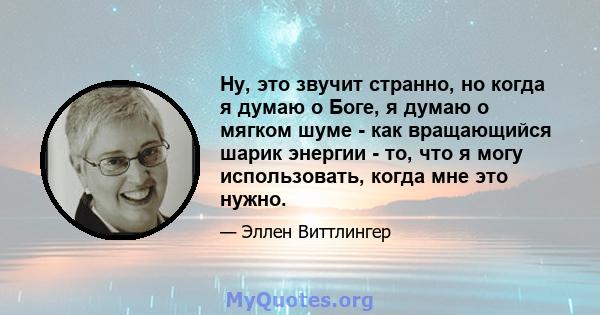 Ну, это звучит странно, но когда я думаю о Боге, я думаю о мягком шуме - как вращающийся шарик энергии - то, что я могу использовать, когда мне это нужно.