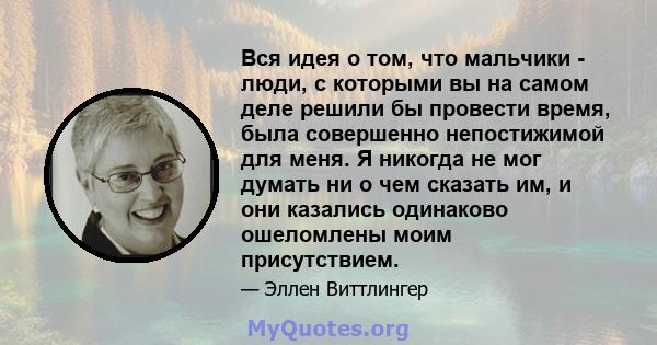 Вся идея о том, что мальчики - люди, с которыми вы на самом деле решили бы провести время, была совершенно непостижимой для меня. Я никогда не мог думать ни о чем сказать им, и они казались одинаково ошеломлены моим