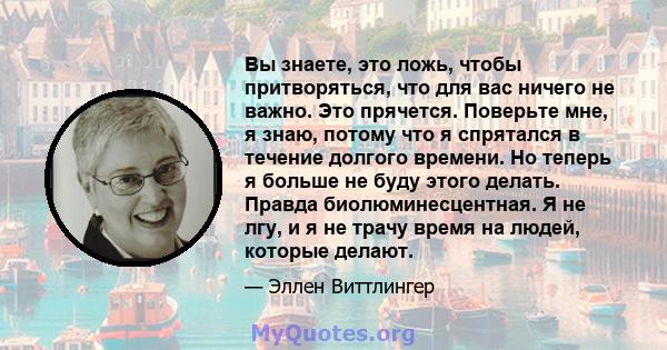 Вы знаете, это ложь, чтобы притворяться, что для вас ничего не важно. Это прячется. Поверьте мне, я знаю, потому что я спрятался в течение долгого времени. Но теперь я больше не буду этого делать. Правда