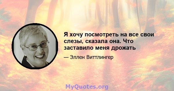 Я хочу посмотреть на все свои слезы, сказала она. Что заставило меня дрожать